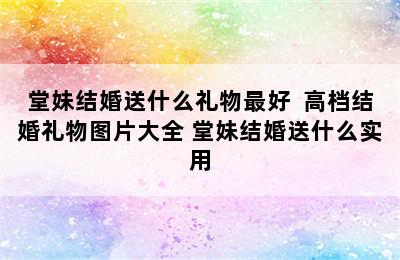 堂妹结婚送什么礼物最好  高档结婚礼物图片大全 堂妹结婚送什么实用